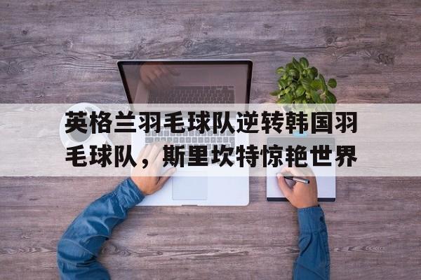 关于英格兰羽毛球队逆转韩国羽毛球队，斯里坎特惊艳世界的信息